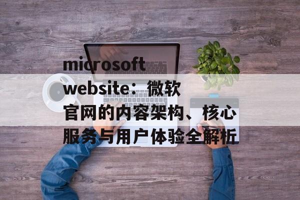 microsoft website:微软官网的内容架构、核心服务与用户体验全解析 microsoft website:微软官网的内容架构、核心服务与用户体验全解析