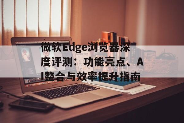 微软Edge浏览器深度评测：功能亮点、AI整合与效率提升指南