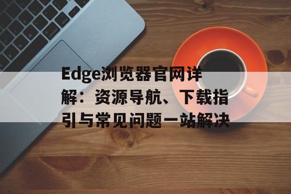 Edge浏览器官网详解:资源导航、下载指引与常见问题一站解决 Edge浏览器官网详解:资源导航、下载指引与常见问题一站解决