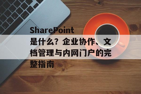 SharePoint是什么？企业协作、文档管理与内网门户的完整指南