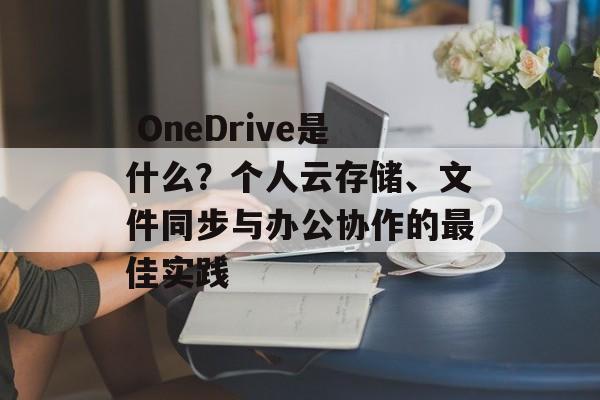  OneDrive是什么？个人云存储、文件同步与办公协作的最佳实践
