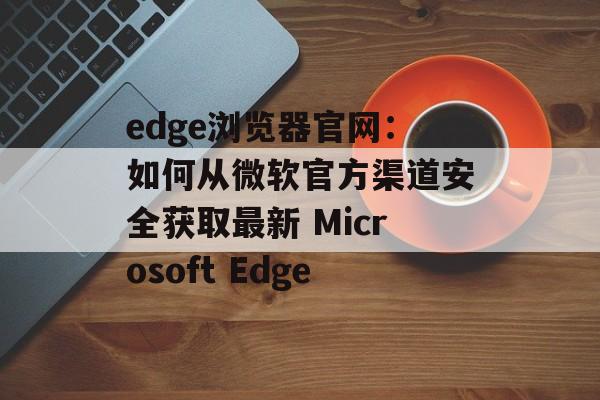 edge浏览器官网：如何从微软官方渠道安全获取最新 Microsoft Edge