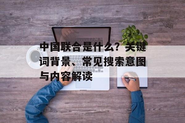 中国联合是什么？关键词背景、常见搜索意图与内容解读